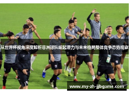 从世界杯视角深度解析非洲球队崛起潜力与未来格局整体竞争态势观察