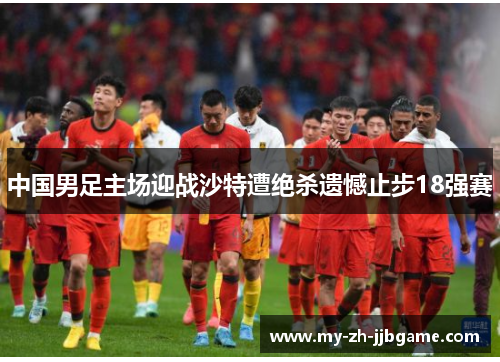 中国男足主场迎战沙特遭绝杀遗憾止步18强赛 中国男足主场迎战沙特遭绝杀遗憾止步18强赛